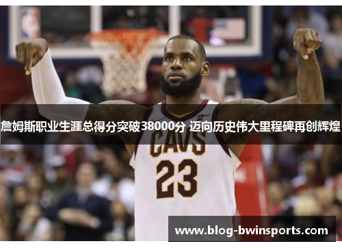 詹姆斯职业生涯总得分突破38000分 迈向历史伟大里程碑再创辉煌