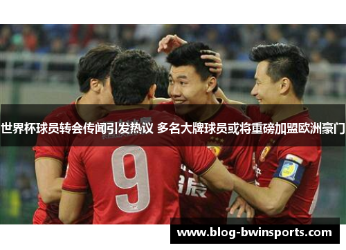 世界杯球员转会传闻引发热议 多名大牌球员或将重磅加盟欧洲豪门