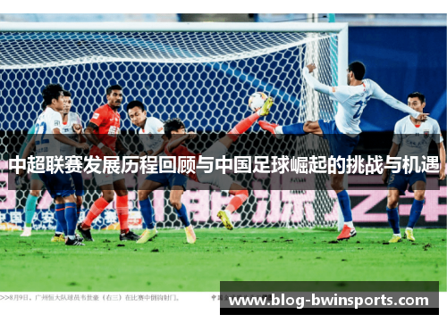 中超联赛发展历程回顾与中国足球崛起的挑战与机遇