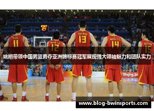 姚明带领中国男篮勇夺亚洲锦标赛冠军展现强大领袖魅力和团队实力
