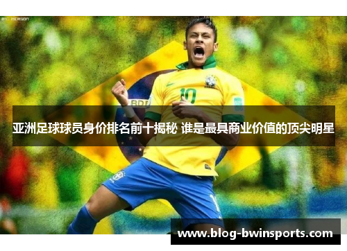 亚洲足球球员身价排名前十揭秘 谁是最具商业价值的顶尖明星