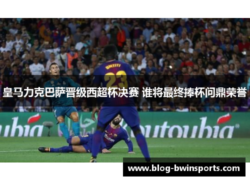 皇马力克巴萨晋级西超杯决赛 谁将最终捧杯问鼎荣誉
