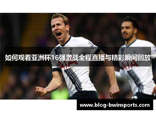 如何观看亚洲杯16强激战全程直播与精彩瞬间回放