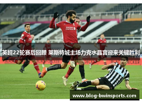 英超22轮赛后回顾 莱斯特城主场力克水晶宫迎来关键胜利